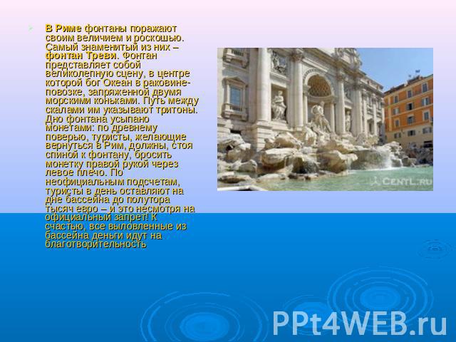 В Риме фонтаны поражают своим величием и роскошью. Самый знаменитый из них – фонтан Треви. Фонтан представляет собой великолепную сцену, в центре которой бог Океан в раковине-повозке, запряженной двумя морскими коньками. Путь между скалами им указыв…