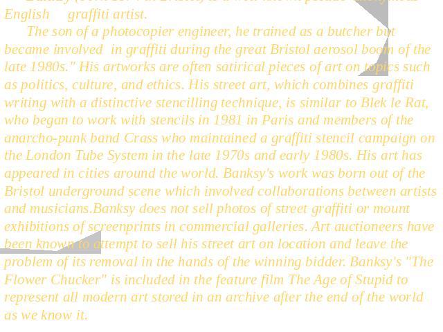 Banksy (born 1974 in Bristol) is a well-known pseudo-anonymous English graffiti artist. The son of a photocopier engineer, he trained as a butcher but became involved in graffiti during the great Bristol aerosol boom of the late 1980s.