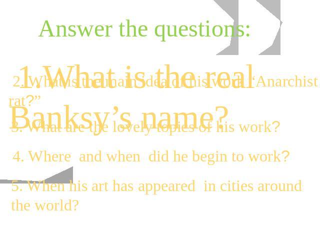 Answer the questions: 1.What is the real Banksy’s name? 2. What is the main idea of his work “Anarchist rat?” 3. What are the lovely topics of his work? 4. Where and when did he begin to work? 5. When his art has appeared in cities around the world?