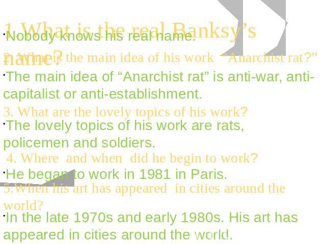 1.What is the real Banksy’s name? 2. What is the main idea of his work “Anarchist rat?” The main idea of “Anarchist rat” is anti-war, anti-capitalist or anti-establishment. The lovely topics of his work are rats, policemen and soldiers. He began to …
