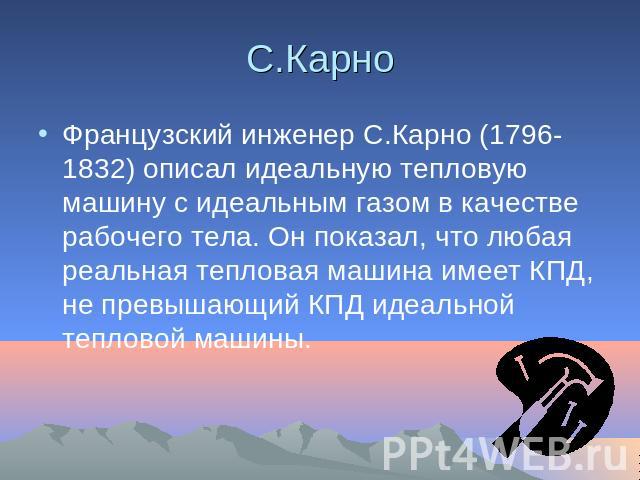 С.Карно Французский инженер С.Карно (1796-1832) описал идеальную тепловую машину с идеальным газом в качестве рабочего тела. Он показал, что любая реальная тепловая машина имеет КПД, не превышающий КПД идеальной тепловой машины.