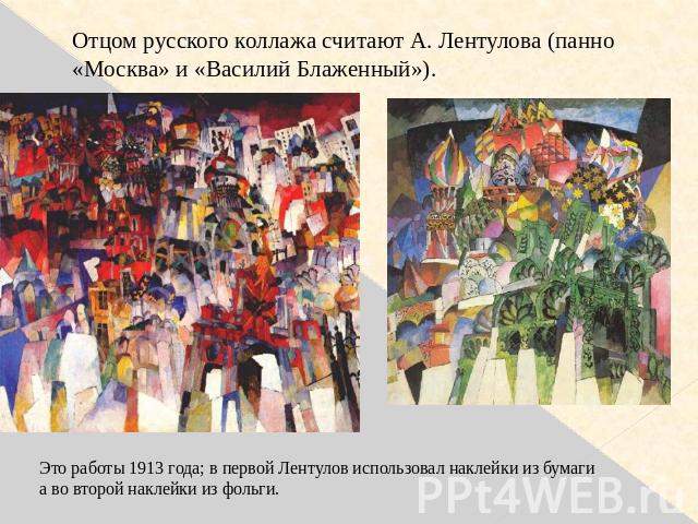 Отцом русского коллажа считают А. Лентулова (панно «Москва» и «Василий Блаженный»). Это работы 1913 года; в первой Лентулов использовал наклейки из бумагиа во второй наклейки из фольги.