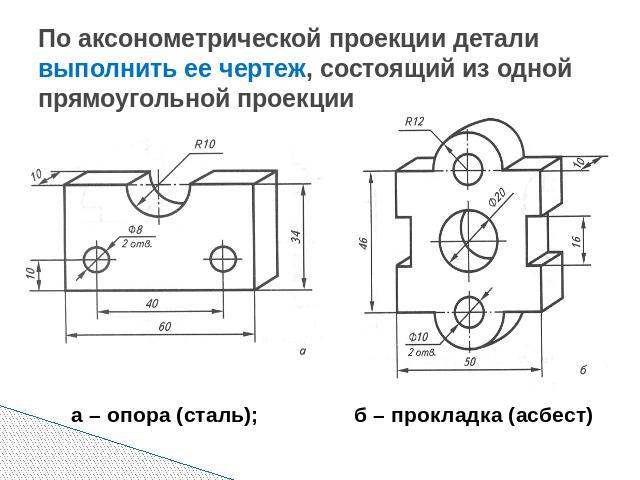 По аксонометрической проекции детали выполнить ее чертеж, состоящий из одной прямоугольной проекции а – опора (сталь); б – прокладка (асбест)