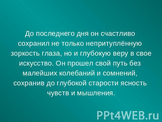 До последнего дня он счастливо сохранил не только непритуплённую зоркость глаза, но и глубокую веру в свое искусство. Он прошел свой путь без малейших колебаний и сомнений, сохранив до глубокой старости ясность чувств и мышления.