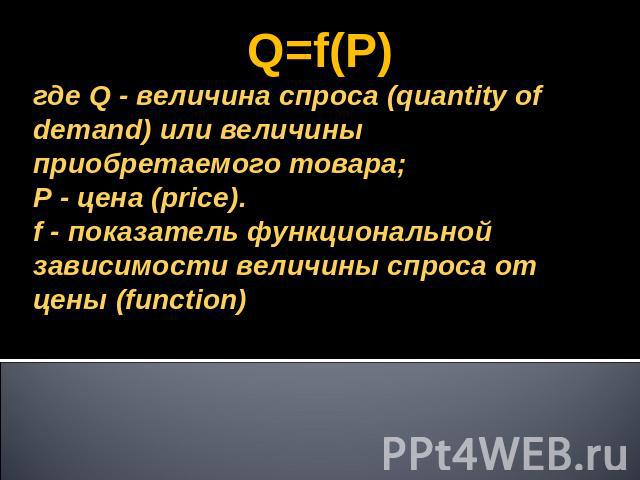 Q=f(P)где Q - величина спроса (quantity of demand) или величины приобретаемого товара;Р - цена (price).f - показатель функциональной зависимости величины спроса от цены (function)