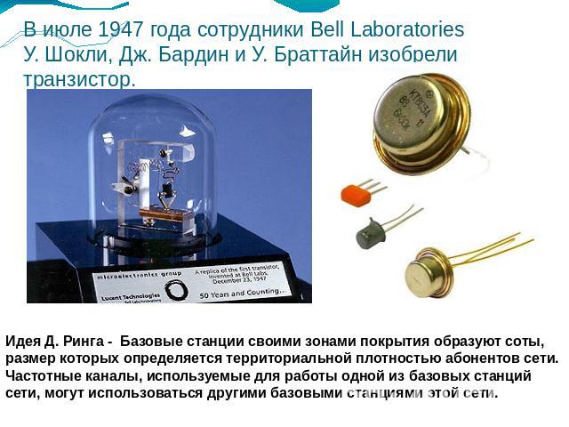 В июле 1947 года сотрудники Bell Laboratories У. Шокли, Дж. Бардин и У. Браттайн изобрели транзистор. Идея Д. Ринга - Базовые станции своими зонами покрытия образуют соты, размер которых определяется территориальной плотностью абонентов сети. Частот…