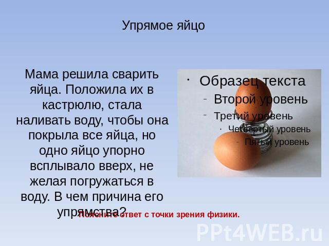 Упрямое яйцо Мама решила сварить яйца. Положила их в кастрюлю, стала наливать воду, чтобы она покрыла все яйца, но одно яйцо упорно всплывало вверх, не желая погружаться в воду. В чем причина его упрямства?