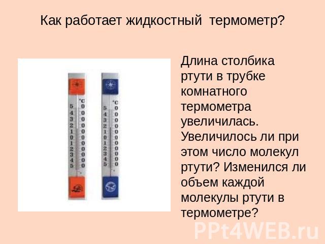 Как работает жидкостный термометр? Длина столбика ртути в трубке комнатного термометра увеличилась. Увеличилось ли при этом число молекул ртути? Изменился ли объем каждой молекулы ртути в термометре?