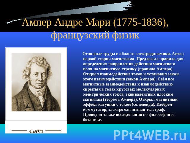 Ампер Андре Мари (1775-1836), французский физик Основные труды в области электродинамики. Автор первой теории магнетизма. Предложил правило для определения направления действия магнитного поля на магнитную стрелку (правило Ампера). Открыл взаимодейс…