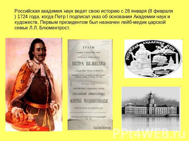 Российская академия наук ведет свою историю с 28 января (8 февраля) 1724 года, когда Петр I подписал указ об основании Академии наук и художеств. Первым президентом был назначен лейб-медик царской семьи Л.Л. Блюментрост.