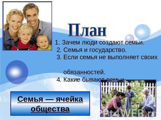 Семья — ячейка общества План 1. Зачем люди создают семьи.      2. Семья и государство.      3. Если семья не выполняет своих обязанностей.      4. Какие бывают семьи.