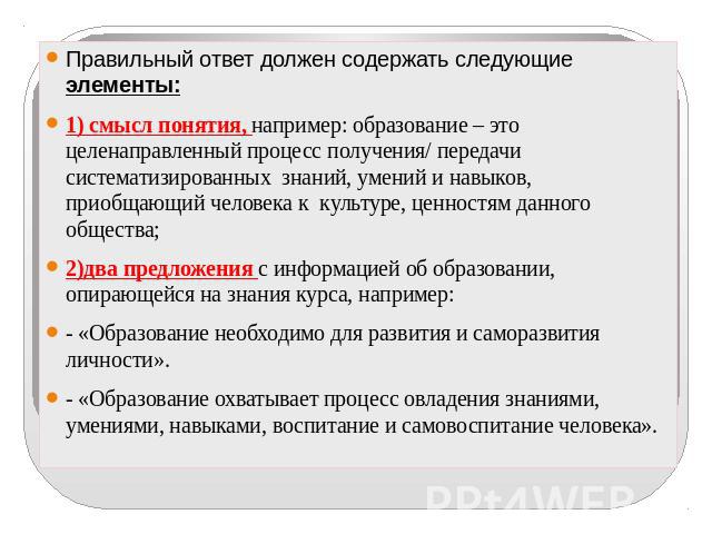 Правильный ответ должен содержать следующие элементы:1) смысл понятия, например: образование – это целенаправленный процесс получения/ передачи систематизированных знаний, умений и навыков, приобщающий человека к культуре, ценностям данного общества…