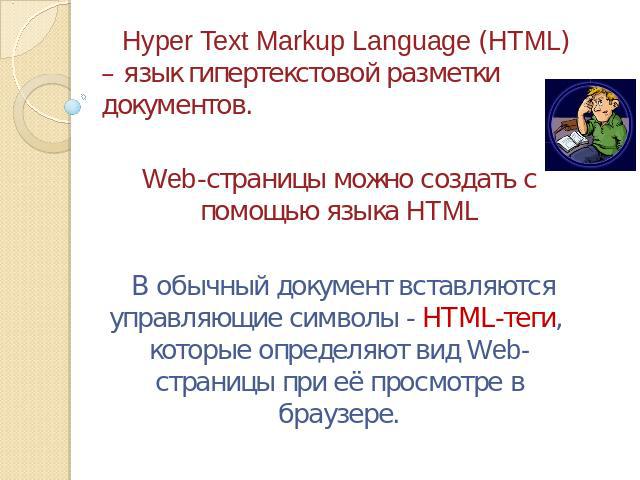 Hyper Text Markup Language (HTML) – язык гипертекстовой разметки документов.Web-страницы можно создать с помощью языка HTML В обычный документ вставляются управляющие символы - HTML-теги, которые определяют вид Web-страницы при её просмотре в браузере.