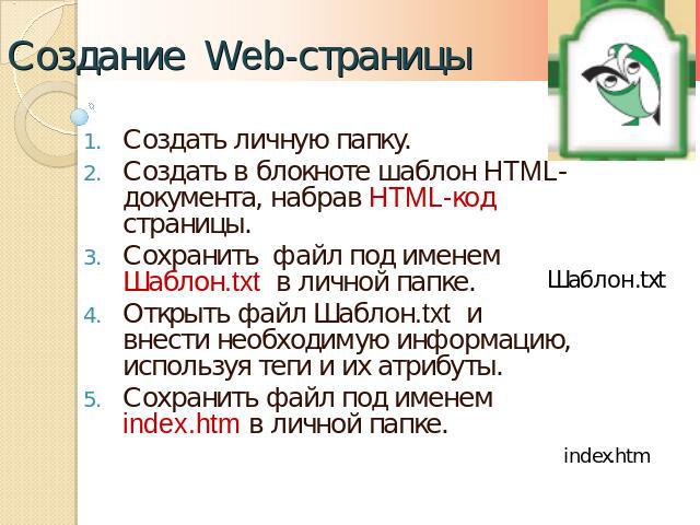 Создание Web-страницы Создать личную папку.Создать в блокноте шаблон HTML-документа, набрав HTML-код страницы.Сохранить файл под именем Шаблон.txt в личной папке.Открыть файл Шаблон.txt и внести необходимую информацию, используя теги и их атрибуты.С…