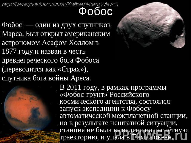 Фобос  — один из двух спутников Марса. Был открыт американским астрономом Асафом Холлом в 1877 году и назван в честь древнегреческого бога Фобоса (переводится как «Страх»), спутника бога войны Ареса. В 2011 году, в рамках программы «Фобос-грунт…