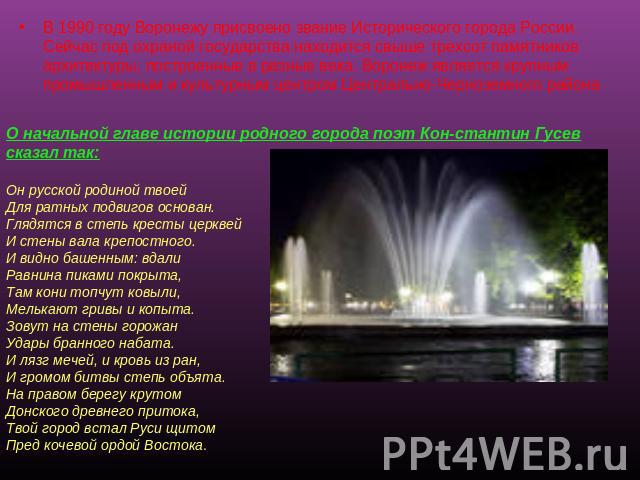 В 1990 году Воронежу присвоено звание Исторического города России. Сейчас под охраной государства находится свыше трехсот памятников архитектуры, построенные в разные века. Воронеж является крупным промышленным и культурным центром Центрально-Черноз…