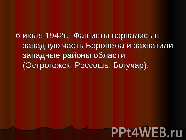 6 июля 1942г. Фашисты ворвались в западную часть Воронежа и захватили западные районы области (Острогожск, Россошь, Богучар).