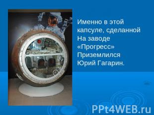 Именно в этой капсуле, сделанной На заводе «Прогресс» Приземлился Юрий Гагарин.