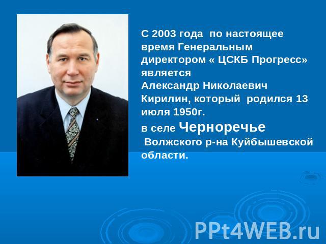 С 2003 года по настоящее время Генеральным директором « ЦСКБ Прогресс» является Александр Николаевич Кирилин, который родился 13 июля 1950г. в селе Черноречье Волжского р-на Куйбышевской области.