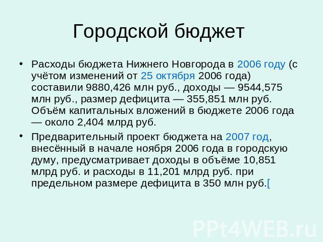 Городской бюджет Расходы бюджета Нижнего Новгорода в 2006 году (с учётом изменений от 25 октября 2006 года) составили 9880,426 млн руб., доходы — 9544,575 млн руб., размер дефицита — 355,851 млн руб. Объём капитальных вложений в бюджете 2006 года — …