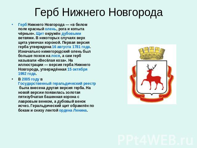 Флаг Нижнего Новгорода Герб Нижнего Новгорода — «в белом поле красный олень, рога и копыта чёрные». Щит окружён дубовыми ветвями. В некоторых случаях верх щита увенчан короной. Первая версия герба утверждена 16 августа 1781 года. Изначально нижегоро…