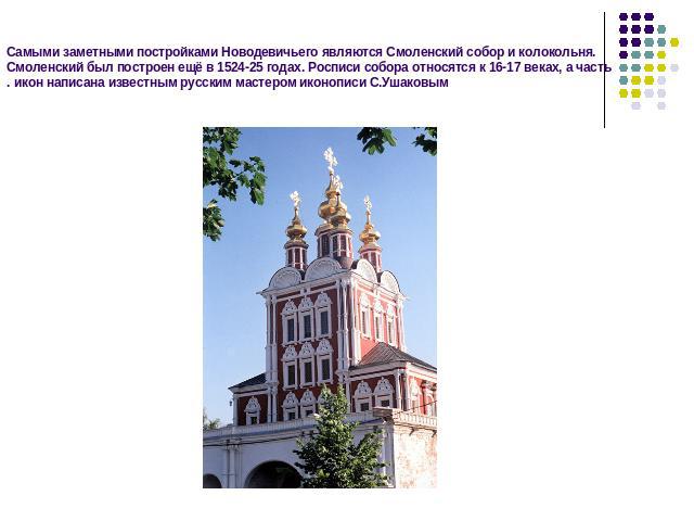 Самыми заметными постройками Новодевичьего являются Смоленский собор и колокольня. Смоленский был построен ещё в 1524-25 годах. Росписи собора относятся к 16-17 веках, а часть икон написана известным русским мастером иконописи С.Ушаковым.