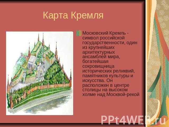 Карта Кремля Московский Кремль - символ российской государственности, один из крупнейших архитектурных ансамблей мира, богатейшая сокровищница исторических реликвий, памятников культуры и искусства. Он расположен в центре столицы на высоком холме на…