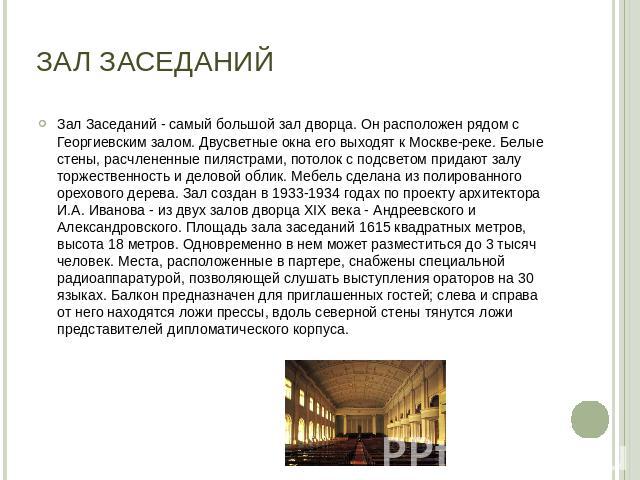 Зал Заседаний Зал Заседаний - самый большой зал дворца. Он расположен рядом с Георгиевским залом. Двусветные окна его выходят к Москве-реке. Белые стены, расчлененные пилястрами, потолок с подсветом придают залу торжественность и деловой облик. Мебе…