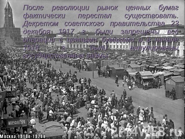 После революции рынок ценных бумаг фактически перестал существовать. Декретом советского правительства 23 декабря 1917 г. были запрещены все операции с ценными бумагами и в начале 1918 г. были аннулированы государственные займы.