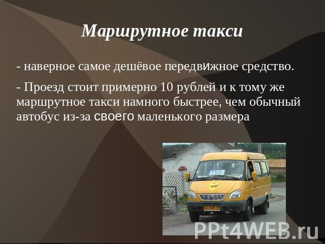 Маршрутное такси - наверное самое дешёвое передвижное средство. - Проезд стоит примерно 10 рублей и к тому же маршрутное такси намного быстрее, чем обычный автобус из-за своего маленького размера