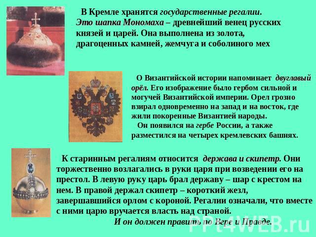В Кремле хранятся государственные регалии. Это шапка Мономаха – древнейший венец русских князей и царей. Она выполнена из золота, драгоценных камней, жемчуга и соболиного мех О Византийской истории напоминает двуглавый орёл. Его изображение было гер…