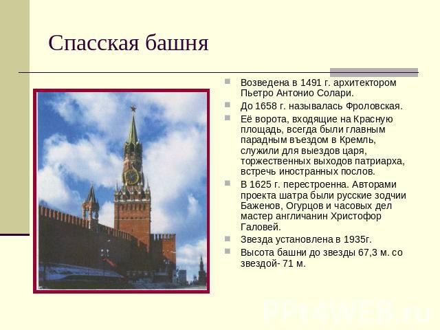 Спасская башня Возведена в 1491 г. архитектором Пьетро Антонио Солари. До 1658 г. называлась Фроловская. Её ворота, входящие на Красную площадь, всегда были главным парадным въездом в Кремль, служили для выездов царя, торжественных выходов патриарха…