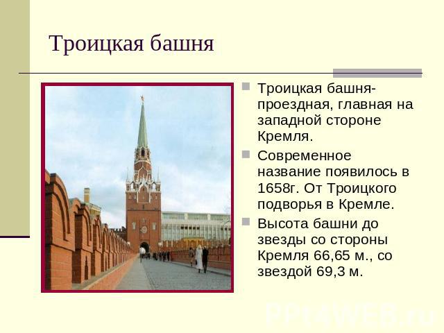 Троицкая башня Троицкая башня- проездная, главная на западной стороне Кремля. Современное название появилось в 1658г. От Троицкого подворья в Кремле. Высота башни до звезды со стороны Кремля 66,65 м., со звездой 69,3 м.