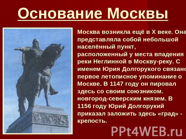 Основание Москвы Москва возникла ещё в X веке. Она представляла собой небольшой населённый пункт, расположенный у места впадения реки Неглинной в Москву-реку. С именем Юрия Долгорукого связано первое летописное упоминание о Москве. В 1147 году он пи…