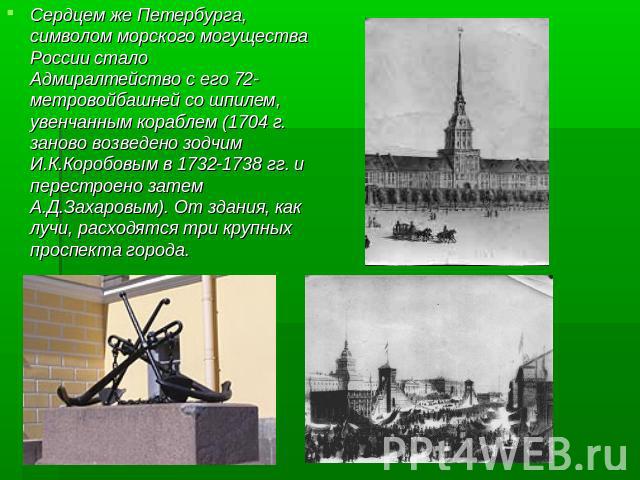 Сердцем же Петербурга, символом морского могущества России сталоАдмиралтейство с его 72-метровойбашней со шпилем, увенчанным кораблем (1704 г. заново возведено зодчим И.К.Коробовым в 1732-1738 гг. и перестроено затем А.Д.Захаровым). От здания, как л…