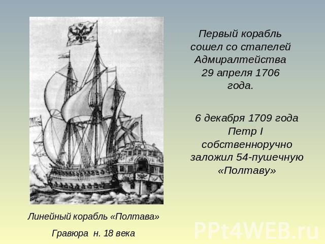 Первый корабль сошел со стапелей Адмиралтейства 29 апреля 1706 года. 6 декабря 1709 года Петр I собственноручно заложил 54-пушечную «Полтаву» Линейный корабль «Полтава» Гравюра н. 18 века
