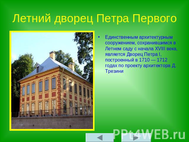 Летний дворец Петра Первого Единственным архитектурным сооружением, сохранившимся в Летнем саду с начала XVIII века, является Дворец Петра I, построенный в 1710 — 1712 годах по проекту архитектора Д. Трезини