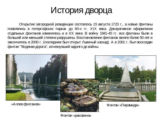 История дворца Открытие загородной резиденции состоялось 15 августа 1723 г., а новые фонтаны появлялись в петергофских парках до 60-х гг. XIX века. Декоративное оформление отдельных фонтанов изменялось и в XX веке. В войну 1941-45 гг. все фонтаны бы…