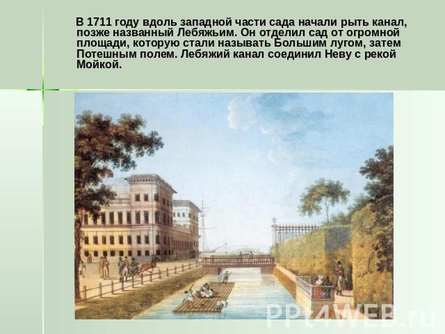 В 1711 году вдоль западной части сада начали рыть канал, позже названный Лебяжьим. Он отделил сад от огромной площади, которую стали называть Большим лугом, затем Потешным полем. Лебяжий канал соединил Неву с рекой Мойкой.