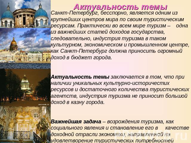 Актуальность темы Санкт-Петербург, бесспорно, является одним из крупнейших центров мира по своим туристическим ресурсам. Практически во всем мире туризм – одна из важнейших статей доходов государства, следовательно, индустрия туризма в таком культур…