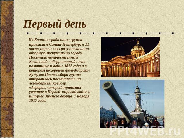 Первый день Из Калининграда наша группа приехала в Санкт-Петербург в 11 часов утра и мы сразу поехали на обзорную экскурсию по городу. Посетили величественный Казанский собор,который стал памятником войне 1812 года и в котором похоронен фельдмаршал …