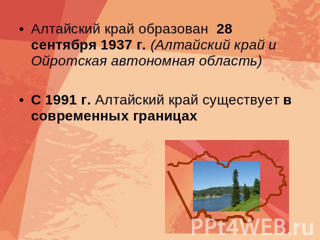 Алтайский край образован 28 сентября 1937 г. (Алтайский край и Ойротская автономная область) С 1991 г. Алтайский край существует в современных границах