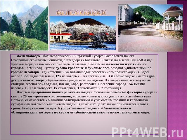 Железноводск Железноводск - бальнеологический и грязевой курорт. Расположен на юге Ставропольской возвышенности, в предгорьях Большого Кавказа на высоте 600-650 м над уровнем моря, на южном склоне горы Железная. Это самый маленький и уютный из город…