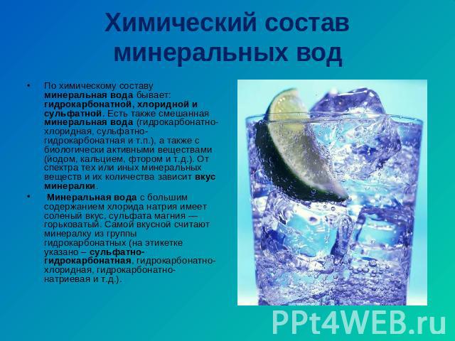 Химический состав минеральных вод По химическому составу минеральная вода бывает: гидрокарбонатной, хлоридной и сульфатной. Есть также смешанная минеральная вода (гидрокарбонатно-хлоридная, сульфатно-гидрокарбонатная и т.п.), а также с биологически …