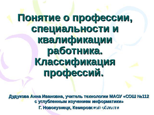 Понятие о профессии, специальности и квалификации работника.Классификация профессий. Дудукова Анна Ивановна, учитель технологии МАОУ «СОШ №112 с углубленным изучением информатики» Г. Новокузнецк, Кемеровской области