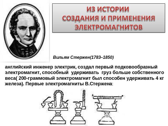 ИЗ ИСТОРИИ СОЗДАНИЯ И ПРИМЕНЕНИЯ ЭЛЕКТРОМАГНИТОВ Вильям Стержен(1783–1850) английский инженер электрик, создал первый подковообразный электромагнит, способный  удерживать  груз больше собственного веса( 200-граммовый электромагнит был способен удерж…