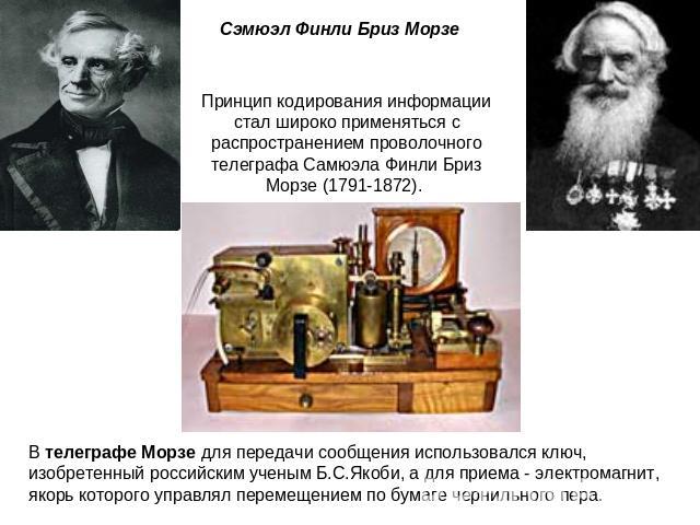 Сэмюэл Финли Бриз Морзе Принцип кодирования информации стал широко применяться с распространением проволочного телеграфа Самюэла Финли Бриз Морзе (1791-1872). В телеграфе Морзе для передачи сообщения использовался ключ, изобретенный российским учены…