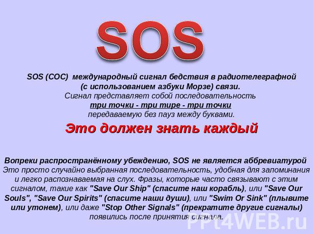 SOS SOS (СОС) международный сигнал бедствия в радиотелеграфной (с использованием азбуки Морзе) связи. Сигнал представляет собой последовательность три точки - три тире - три точки передаваемую без пауз между буквами. Это должен знать каждый Вопреки …