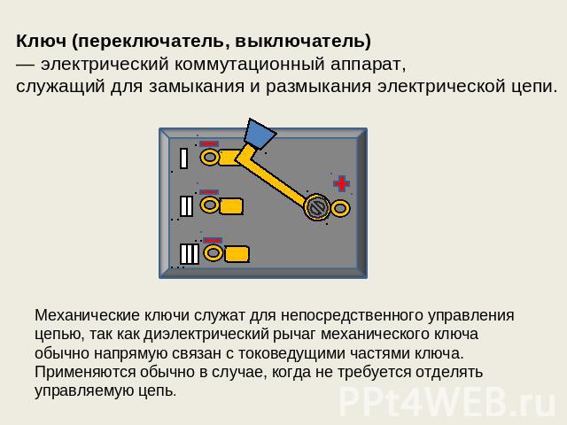 Ключ (переключатель, выключатель)  — электрический коммутационный аппарат, служащий для замыкания и размыкания электрической цепи. Механические ключи служат для непосредственного управления цепью, так как диэлектрический рычаг механического ключа об…
