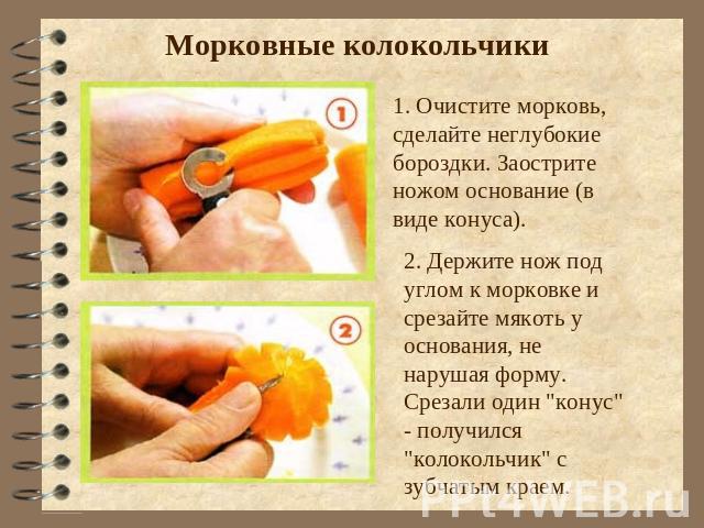 Морковные колокольчики 1. Очистите морковь, сделайте неглубокие бороздки. Заострите ножом основание (в виде конуса). 2. Держите нож под углом к морковке и срезайте мякоть у основания, не нарушая форму. Срезали один 